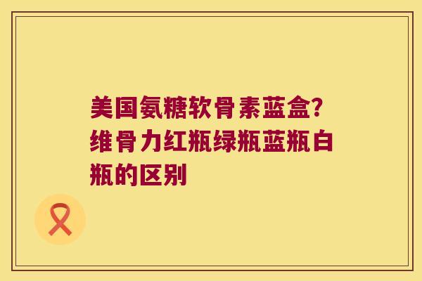 美国氨糖软骨素蓝盒?维骨力红瓶绿瓶蓝瓶白瓶的区别 美国氨糖软骨素蓝盒?维骨力红瓶绿瓶蓝瓶白瓶的区别