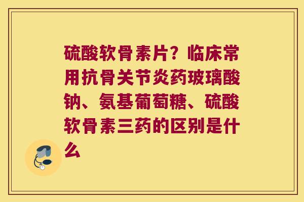 硫酸软骨素片？临床常用抗骨药玻璃酸钠、氨基葡萄糖、硫酸软骨素三药的区别是什么