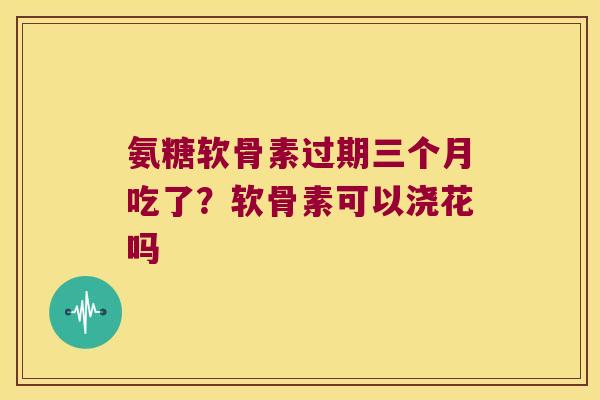 氨糖软骨素过期三个月吃了?软骨素可以浇花吗 氨糖软骨素过期三个月吃了?软骨素可以浇花吗