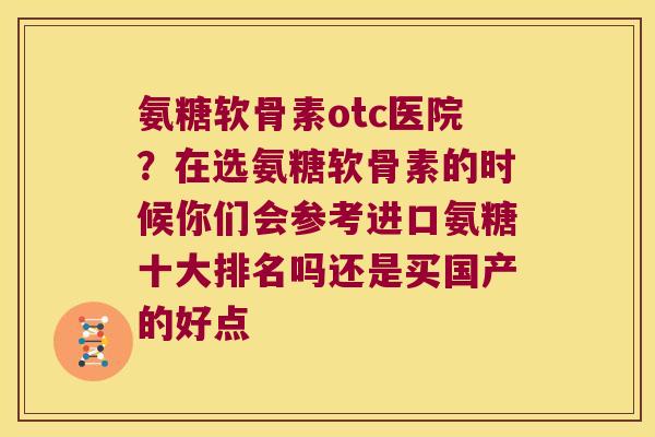 氨糖软骨素otc医院？在选氨糖软骨素的时候你们会参考进口氨糖十大排名吗还是买国产的好点