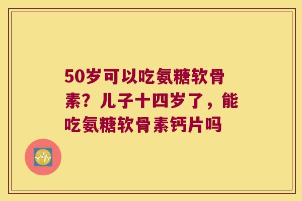 50岁可以吃氨糖软骨素？儿子十四岁了，能吃氨糖软骨素钙片吗