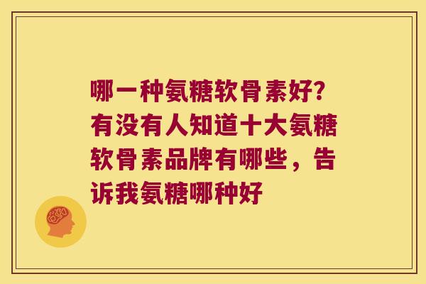 哪一种氨糖软骨素好?有没有人知道十大氨糖软骨素品牌有哪些,告诉我氨糖哪种好 哪一种氨糖软骨素好?有没有人知道十大氨糖软骨素品牌有哪些,告诉我氨糖哪种好