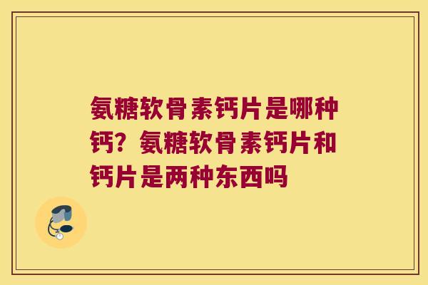 氨糖软骨素钙片是哪种钙？氨糖软骨素钙片和钙片是两种东西吗