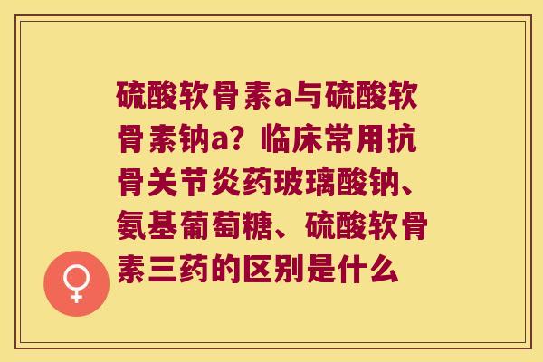 硫酸软骨素a与硫酸软骨素钠a？临床常用抗骨药玻璃酸钠、氨基葡萄糖、硫酸软骨素三药的区别是什么