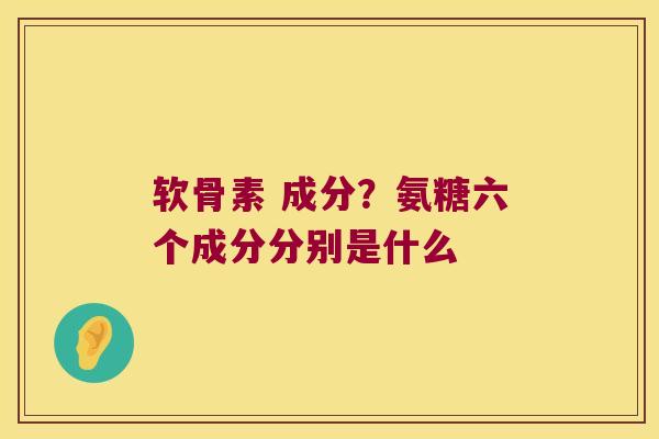 软骨素 成分？氨糖六个成分分别是什么