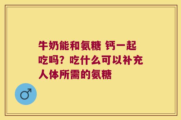牛奶能和氨糖 钙一起吃吗?吃什么可以补充人体所需的氨糖 牛奶能和氨糖 钙一起吃吗?吃什么可以补充人体所需的氨糖