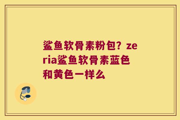 鲨鱼软骨素粉包？zeria鲨鱼软骨素蓝色和黄色一样么
