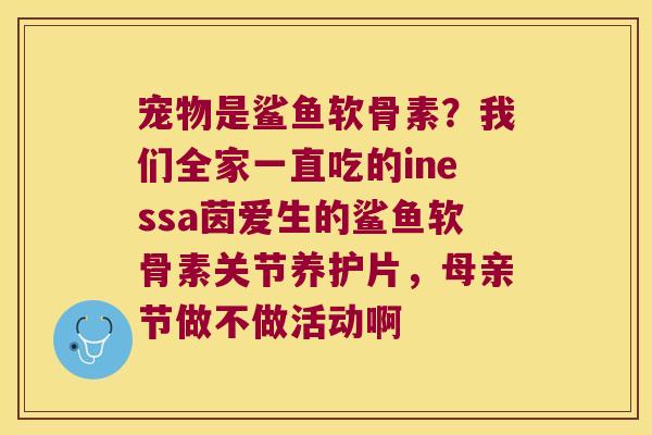 宠物是鲨鱼软骨素？我们全家一直吃的inessa茵爱生的鲨鱼软骨素关节养护片，母亲节做不做活动啊