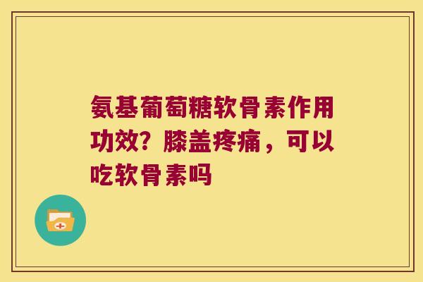 氨基葡萄糖软骨素作用功效？膝盖，可以吃软骨素吗