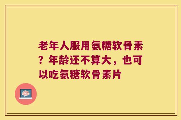 老年人服用氨糖软骨素?年龄还不算大,也可以吃氨糖软骨素片 老年人服用氨糖软骨素?年龄还不算大,也可以吃氨糖软骨素片