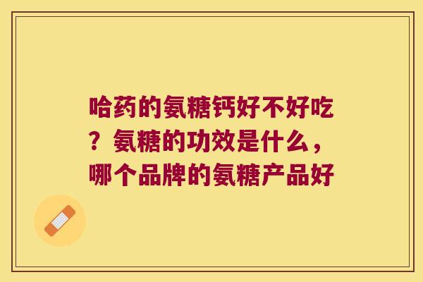 哈药的氨糖钙好不好吃？氨糖的功效是什么，哪个品牌的氨糖产品好