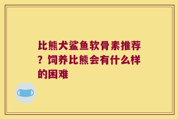 比熊犬鲨鱼软骨素推荐?饲养比熊会有什么样的困难 比熊犬鲨鱼软骨素推荐?饲养比熊会有什么样的困难