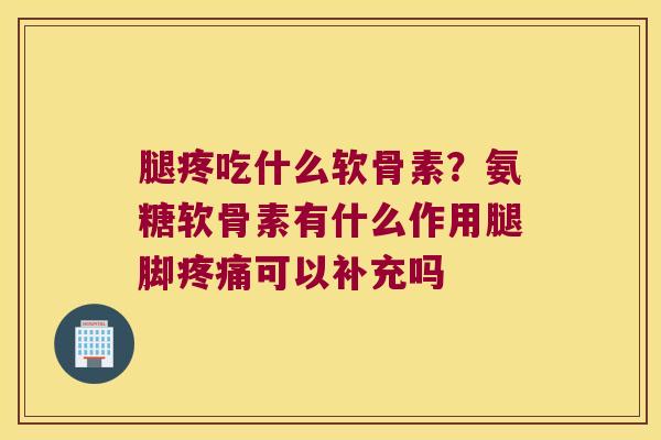 腿疼吃什么软骨素？氨糖软骨素有什么作用腿脚可以补充吗