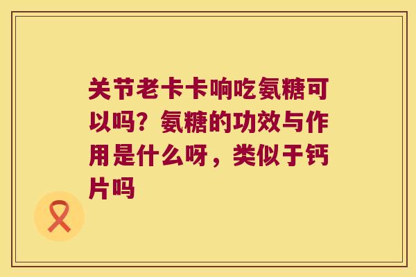 关节老卡卡响吃氨糖可以吗？氨糖的功效与作用是什么呀，类似于钙片吗