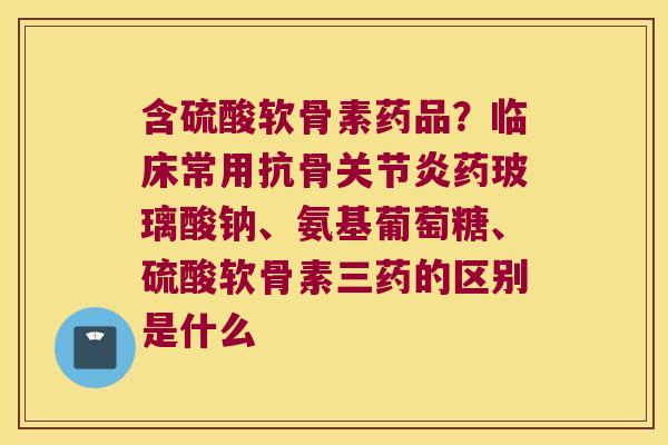 含硫酸软骨素药品?临床常用抗骨药玻璃酸钠、氨基葡萄糖、硫酸软骨素三药的区别是什么 含硫酸软骨素药品?临床常用抗骨药玻璃酸钠、氨基葡萄糖、硫酸软骨素三药的区别是什么