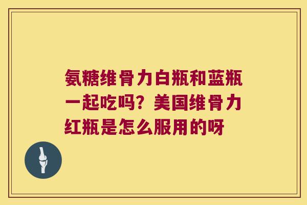 氨糖维骨力白瓶和蓝瓶一起吃吗？美国维骨力红瓶是怎么服用的呀