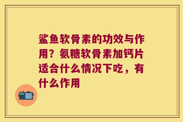 鲨鱼软骨素的功效与作用？氨糖软骨素加钙片适合什么情况下吃，有什么作用