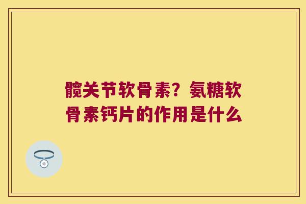 髋关节软骨素?氨糖软骨素钙片的作用是什么 髋关节软骨素?氨糖软骨素钙片的作用是什么
