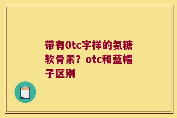 带有0tc字样的氨糖软骨素?otc和蓝帽子区别 带有0tc字样的氨糖软骨素?otc和蓝帽子区别