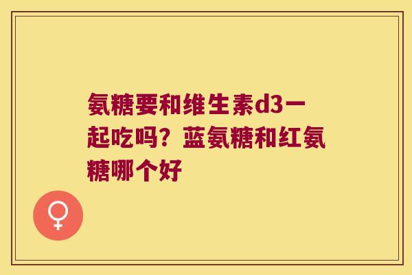 氨糖要和维生素d3一起吃吗？蓝氨糖和红氨糖哪个好