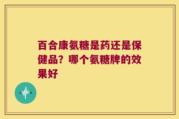 百合康氨糖是药还是保健品?哪个氨糖牌的效果好 百合康氨糖是药还是保健品?哪个氨糖牌的效果好