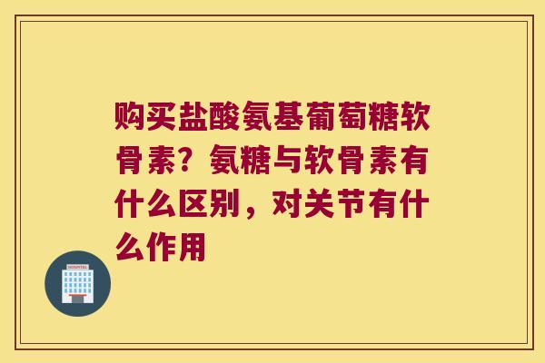 购买盐酸氨基葡萄糖软骨素?氨糖与软骨素有什么区别,对关节有什么作用 购买盐酸氨基葡萄糖软骨素?氨糖与软骨素有什么区别,对关节有什么作用
