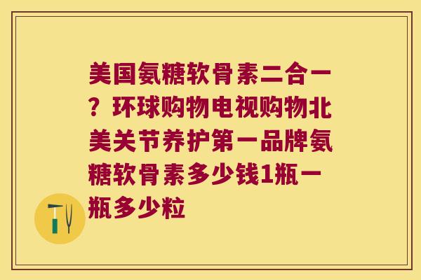 美国氨糖软骨素二合一？环球购物电视购物北美关节养护第一品牌氨糖软骨素多少钱1瓶一瓶多少粒