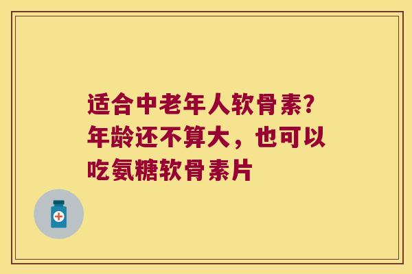 适合中老年人软骨素？年龄还不算大，也可以吃氨糖软骨素片