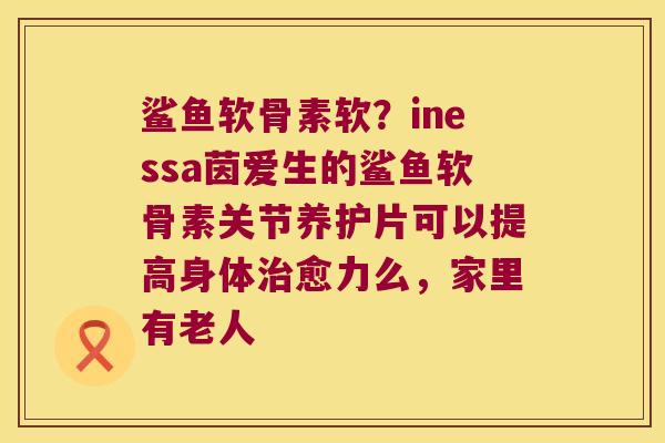 鲨鱼软骨素软?inessa茵爱生的鲨鱼软骨素关节养护片可以提高身体愈力么,家里有老人 鲨鱼软骨素软?inessa茵爱生的鲨鱼软骨素关节养护片可以提高身体愈力么,家里有老人