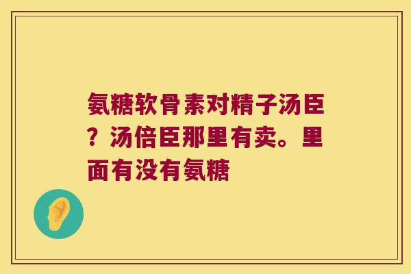 氨糖软骨素对精子汤臣?汤倍臣那里有卖。里面有没有氨糖 氨糖软骨素对精子汤臣?汤倍臣那里有卖。里面有没有氨糖