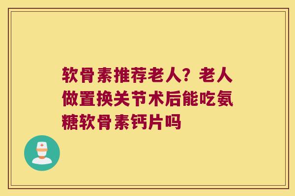 软骨素推荐老人？老人做置换关节术后能吃氨糖软骨素钙片吗