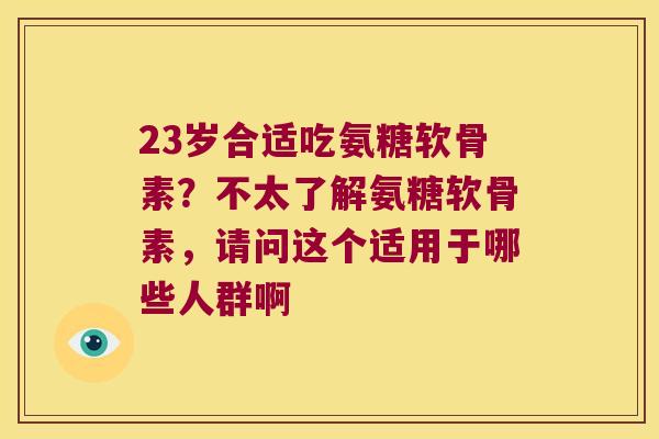 23岁合适吃氨糖软骨素？不太了解氨糖软骨素，请问这个适用于哪些人群啊