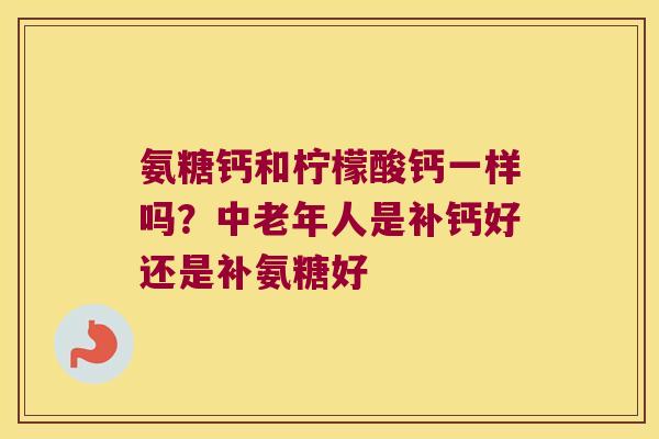 氨糖钙和柠檬酸钙一样吗?中老年人是补钙好还是补氨糖好 氨糖钙和柠檬酸钙一样吗?中老年人是补钙好还是补氨糖好
