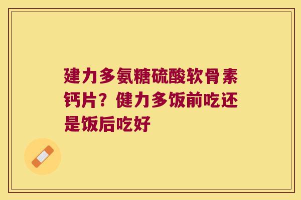 建力多氨糖硫酸软骨素钙片?健力多饭前吃还是饭后吃好 建力多氨糖硫酸软骨素钙片?健力多饭前吃还是饭后吃好