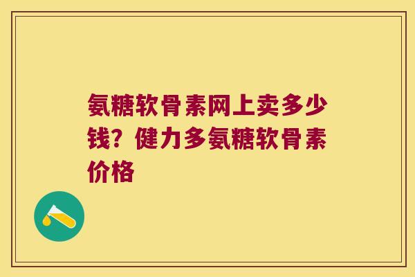 氨糖软骨素网上卖多少钱?健力多氨糖软骨素价格 氨糖软骨素网上卖多少钱?健力多氨糖软骨素价格
