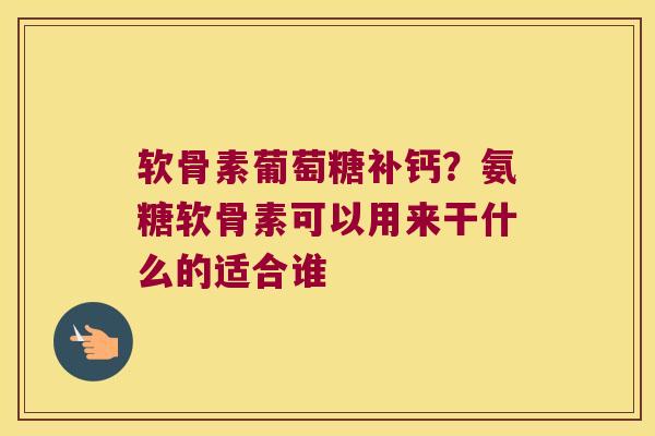 软骨素葡萄糖补钙？氨糖软骨素可以用来干什么的适合谁