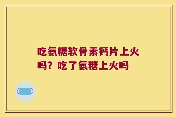吃氨糖软骨素钙片上火吗?吃了氨糖上火吗 吃氨糖软骨素钙片上火吗?吃了氨糖上火吗