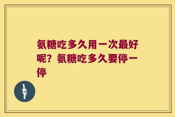 氨糖吃多久用一次好呢？氨糖吃多久要停一停