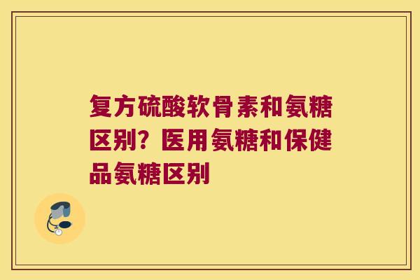 复方硫酸软骨素和氨糖区别？医用氨糖和保健品氨糖区别