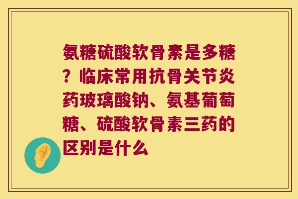 氨糖硫酸软骨素是多糖？临床常用抗骨药玻璃酸钠、氨基葡萄糖、硫酸软骨素三药的区别是什么