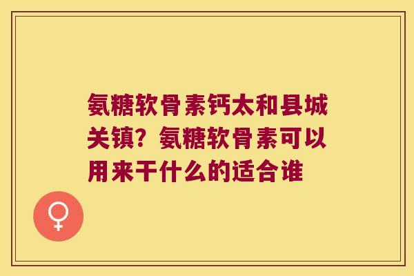 氨糖软骨素钙太和县城关镇？氨糖软骨素可以用来干什么的适合谁