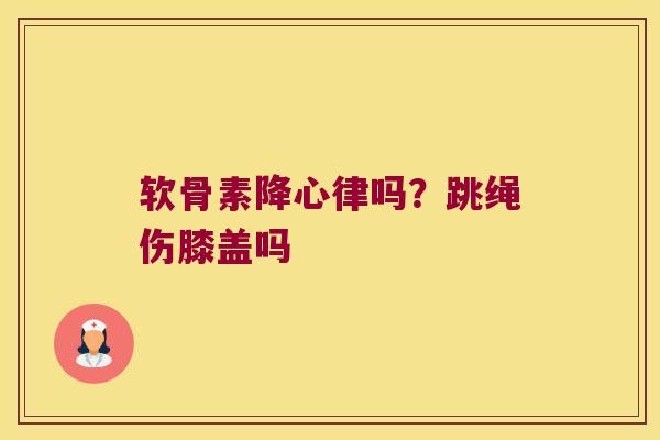 软骨素降心律吗?跳绳伤膝盖吗 软骨素降心律吗?跳绳伤膝盖吗