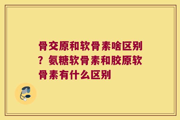 骨交原和软骨素啥区别？氨糖软骨素和胶原软骨素有什么区别