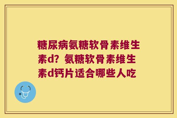 氨糖软骨素维生素d?氨糖软骨素维生素d钙片适合哪些人吃 氨糖软骨素维生素d?氨糖软骨素维生素d钙片适合哪些人吃