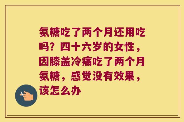 氨糖吃了两个月还用吃吗？四十六岁的女性，因膝盖冷痛吃了两个月氨糖，感觉没有效果，该怎么办