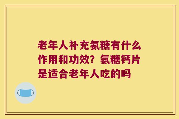 老年人补充氨糖有什么作用和功效？氨糖钙片是适合老年人吃的吗