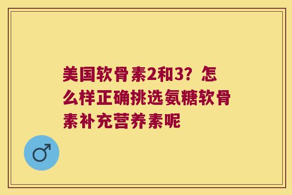 美国软骨素2和3？怎么样正确挑选氨糖软骨素补充营养素呢