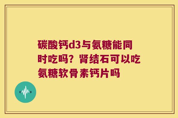碳酸钙d3与氨糖能同时吃吗？结石可以吃氨糖软骨素钙片吗