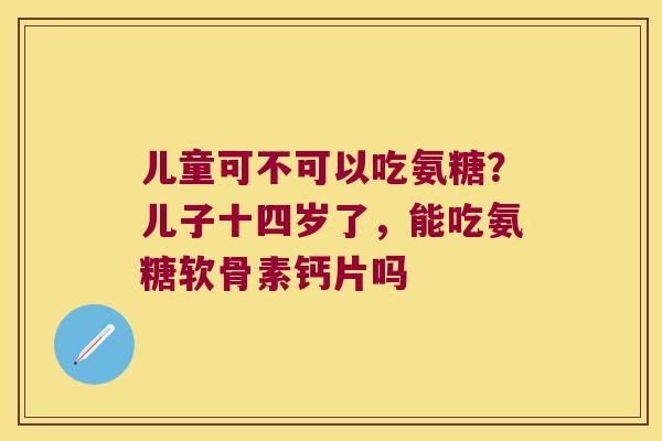 儿童可不可以吃氨糖?儿子十四岁了,能吃氨糖软骨素钙片吗 儿童可不可以吃氨糖?儿子十四岁了,能吃氨糖软骨素钙片吗