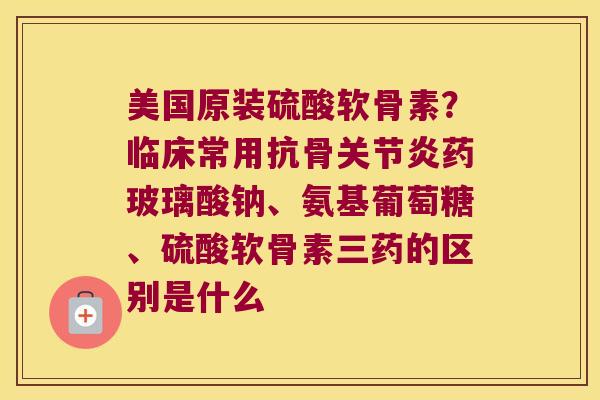 美国原装硫酸软骨素?临床常用抗骨药玻璃酸钠、氨基葡萄糖、硫酸软骨素三药的区别是什么 美国原装硫酸软骨素?临床常用抗骨药玻璃酸钠、氨基葡萄糖、硫酸软骨素三药的区别是什么